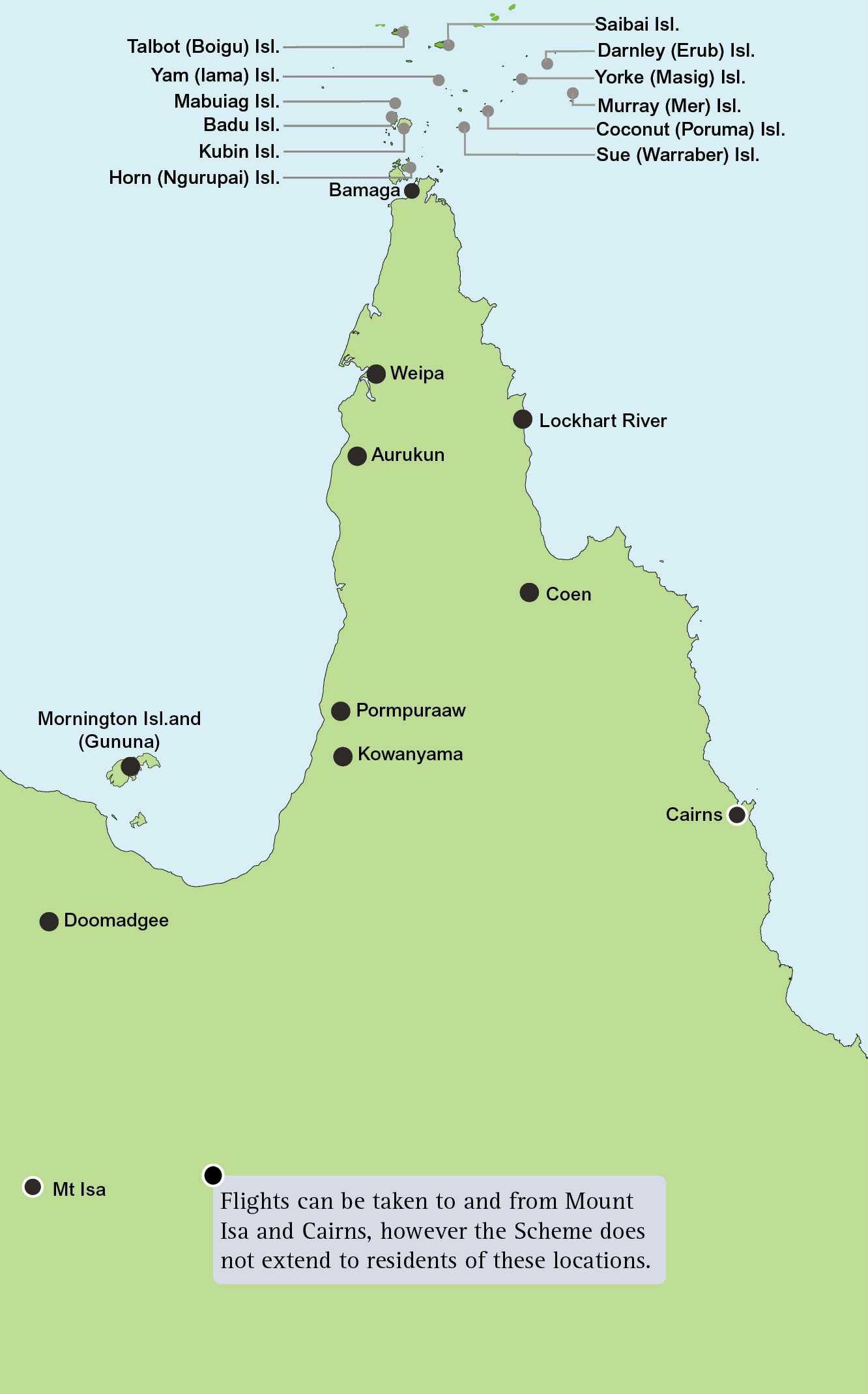 Local fare scheme map showing locations in Queensland of eligible airports inclduing: Aurukun, Bamaga, Badu Island, Coconut (Poruma) Island, Coen, Darnley (Erub) Island, Doomadgee, Horn , Ngurupai) Island, Kowanyama, Kubin Island, Lockhart River, Mabuiag Island, Mornington Island, (Gununa), Murray (Mer) Island, Pormpuraaw, Saibai Island, Sue (Warraber) Island, Talbot (Boigu) , Island, Weipa, Yam (Iama) Island, Yorke (Masig) Island.